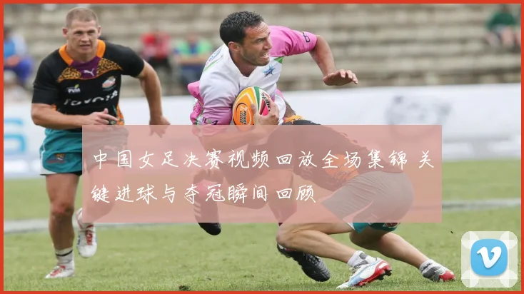 中国女足决赛视频回放全场集锦 关键进球与夺冠瞬间回顾