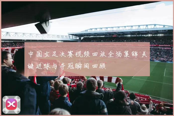 中国女足决赛视频回放全场集锦 关键进球与夺冠瞬间回顾