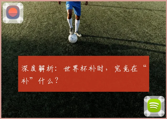 深度解析:世界杯补时,究竟在“补”什么?