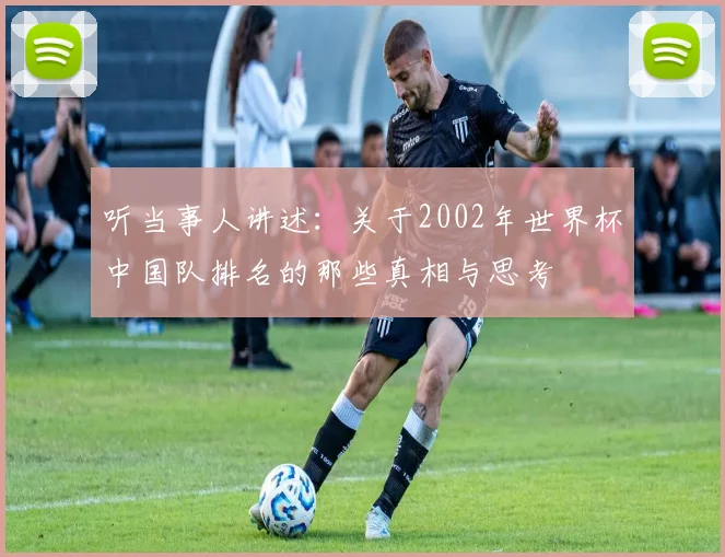 听当事人讲述:关于2002年世界杯中国队排名的那些真相与思考
