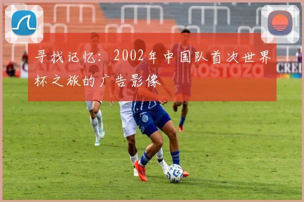 寻找记忆:2002年中国队首次世界杯之旅的广告影像