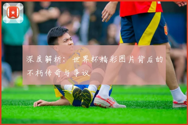 深度解析:世界杯精彩图片背后的不朽传奇与争议