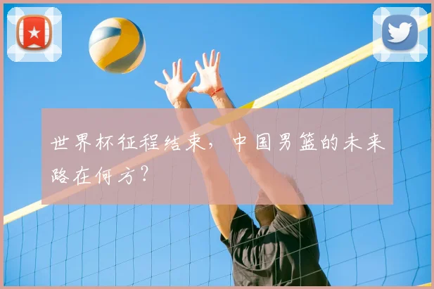 世界杯征程结束，中国男篮的未来路在何方？
