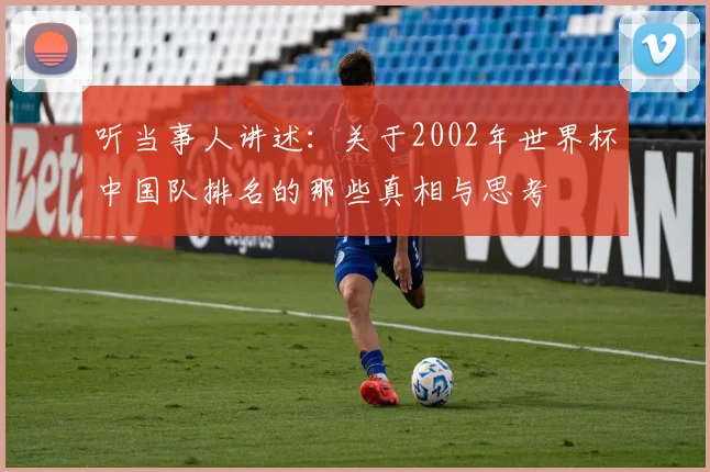 听当事人讲述:关于2002年世界杯中国队排名的那些真相与思考