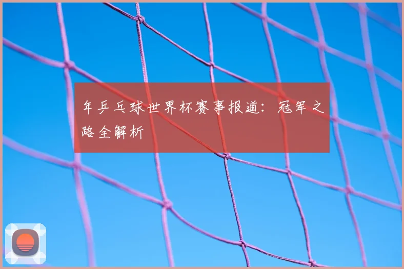 年乒乓球世界杯赛事报道：冠军之路全解析