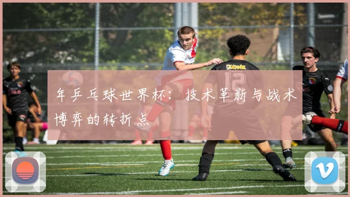 年乒乓球世界杯：技术革新与战术博弈的转折点