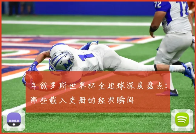 年俄罗斯世界杯全进球深度盘点：那些载入史册的经典瞬间
