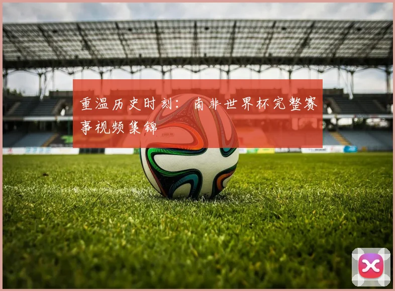 重温历史时刻：南非世界杯完整赛事视频集锦