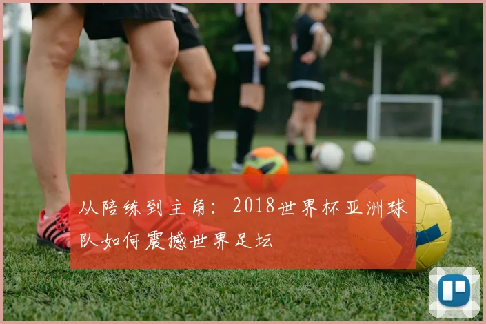 从陪练到主角：2018世界杯亚洲球队如何震撼世界足坛